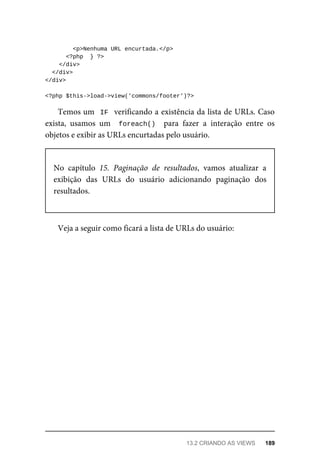 <p>Nenhuma	URL	encurtada.</p>
	<?php		}	?>
	</div>
		</div>
</div>
<?php	$this->load->view('commons/footer')?>
Temos	um		IF		verificando	a	existência	da	lista	de	URLs.	Caso
exista,	 usamos	 um	 	foreach()		 para	 fazer	 a	 interação	 entre	 os
objetos	e	exibir	as	URLs	encurtadas	pelo	usuário.
No	 capítulo	 15.	 Paginação	 de	 resultados,	 vamos	 atualizar	 a
exibição	 das	 URLs	 do	 usuário	 adicionando	 paginação	 dos
resultados.
Veja	a	seguir	como	ficará	a	lista	de	URLs	do	usuário:
13.2	CRIANDO	AS	VIEWS	 189
 