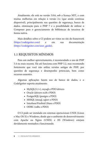 Atualmente,	ele	está	na	versão	3.0.6,	sob	a	licença	MIT,	e	com
muitas	 melhorias	 em	 relação	 à	 versão	 2.x	 (que	 ainda	 continua
disponível),	 principalmente	 nas	 questões	 de	 segurança,	 banco	 de
dados,	 otimização	 para	 o	 PHP	 7	 e	 a	 possibilidade	 de	 utilizar	 o
Composer	 para	 o	 gerenciamento	 de	 bibliotecas	 de	 terceiros	 de
forma	nativa.
Mais	detalhes	sobre	o	CI	podem	ser	vistos	no	site	do	framework
(https://codeigniter.com)	 e	 em	 sua	 documentação
(https://codeigniter.com/user_guide).
Para	um	melhor	aproveitamento,	é	recomendado	o	uso	de	PHP
5.4	ou	mais	recente.	Ele	até	funciona	com	PHP	5.2,	mas	recomendo
fortemente	 que	 você	 não	 utilize	 versões	 antigas	 do	 PHP,	 por
questões	 de	 segurança	 e	 desempenho	 potenciais,	 bem	 como
recursos	ausentes.
Algumas	 aplicações	 fazem	 uso	 de	 banco	 de	 dados,	 e	 o
CodeIgniter	suporta	atualmente:
MySQL(5.1+),	mysqli	e	PDO	drivers
Oracle	(drivers	oci8	e	PDO)
PostgreSQL	(postgre	a	PDO)
MSSQL	(mssql,	sqlsrv	e	PDO)
Interbase/Firebird	(ibase	e	PDO)
ODBC	(odbc	e	PDO)
O	CI	pode	ser	instalado	em	sistemas	operacionais	UNIX	(Linux
e	Mac	OS	X)	e	Windows,	desde	que	o	ambiente	de	desenvolvimento
com	 Apache	 ou	 Nginx	 (UNIX)	 e	 IIS	 (Windows)	 estejam
devidamente	montados	e	funcionando.
1.1	REQUISITOS	MÍNIMOS
2	 1.1	REQUISITOS	MÍNIMOS
 