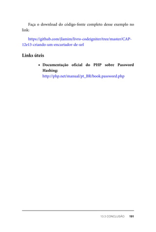 Faça	o	download	do	código-fonte	completo	desse	exemplo	no
link:
https://github.com/jlamim/livro-codeigniter/tree/master/CAP-
12e13-criando-um-encurtador-de-url
Documentação	 oficial	 do	 PHP	 sobre	 Password
Hashing:
http://php.net/manual/pt_BR/book.password.php
Links	úteis
13.3	CONCLUSÃO	 191
 