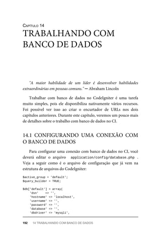 CAPÍTULO	14
"A	 maior	 habilidade	 de	 um	 líder	 é	 desenvolver	 habilidades
extraordinárias	em	pessoas	comuns."	─	Abraham	Lincoln
Trabalhar	 com	 banco	 de	 dados	 no	 CodeIgniter	 é	 uma	 tarefa
muito	 simples,	 pois	 ele	 disponibiliza	 nativamente	 vários	 recursos.
Foi	 possível	 ver	 isso	 ao	 criar	 o	 encurtador	 de	 URLs	 nos	 dois
capítulos	anteriores.	Durante	este	capítulo,	veremos	um	pouco	mais
de	detalhes	sobre	o	trabalho	com	banco	de	dados	no	CI.
Para	configurar	uma	conexão	com	banco	de	dados	no	CI,	você
deverá	 editar	 o	 arquivo	 	 application/config/database.php	 .
Veja	 a	 seguir	 como	 é	 o	 arquivo	 de	 configuração	 que	 já	 vem	 na
estrutura	de	arquivos	do	CodeIgniter:
$active_group	=	'default';
$query_builder	=	TRUE;
$db['default']	=	array(
	'dsn'				=>	'',
	'hostname'	=>	'localhost',
	'username'	=>	'',
	'password'	=>	'',
	'database'	=>	'',
	'dbdriver'	=>	'mysqli',
TRABALHANDO	COM
BANCO	DE	DADOS
14.1	 CONFIGURANDO	 UMA	 CONEXÃO	 COM
O	BANCO	DE	DADOS
192	 14	TRABALHANDO	COM	BANCO	DE	DADOS
 