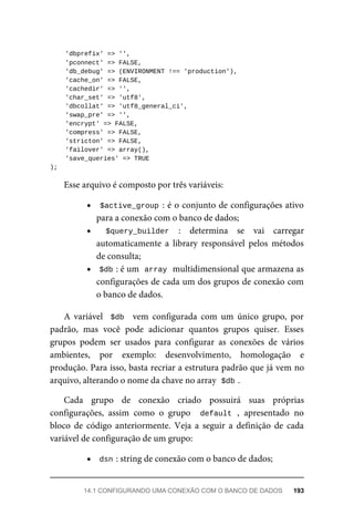 'dbprefix'	=>	'',
	'pconnect'	=>	FALSE,
	'db_debug'	=>	(ENVIRONMENT	!==	'production'),
	'cache_on'	=>	FALSE,
	'cachedir'	=>	'',
	'char_set'	=>	'utf8',
	'dbcollat'	=>	'utf8_general_ci',
	'swap_pre'	=>	'',
	'encrypt'	=>	FALSE,
	'compress'	=>	FALSE,
	'stricton'	=>	FALSE,
	'failover'	=>	array(),
	'save_queries'	=>	TRUE
);
Esse	arquivo	é	composto	por	três	variáveis:
$active_group	:	é	o	conjunto	de	configurações	ativo
para	a	conexão	com	o	banco	de	dados;
$query_builder	 :	 determina	 se	 vai	 carregar
automaticamente	 a	 library	 responsável	 pelos	 métodos
de	consulta;
$db	
:	é	um		
array	
	multidimensional	que	armazena	as
configurações	de	cada	um	dos	grupos	de	conexão	com
o banco	de	dados.
A	 variável	 	$db		 vem	 configurada	 com	 um	 único	 grupo,	 por
padrão,	 mas	 você	 pode	 adicionar	 quantos	 grupos	 quiser.	 Esses
grupos	 podem	 ser	 usados	 para	 configurar	 as	 conexões	 de	 vários
ambientes,	 por	 exemplo:	 desenvolvimento,	 homologação	 e
produção.	Para	isso,	basta	recriar	a	estrutura	padrão	que	já	vem	no
arquivo,	alterando	o	nome	da	chave	no	array		
$db	
.
Cada	 grupo	 de	 conexão	 criado	 possuirá	 suas	 próprias
configurações,	 assim	 como	 o	 grupo	 	default	,	 apresentado	 no
bloco	 de	 código	 anteriormente.	 Veja	 a	 seguir	 a	 definição	 de	 cada
variável	de	configuração	de	um	grupo:
dsn	
:	string	de	conexão	com	o	banco	de	dados;
14.1	CONFIGURANDO	UMA	CONEXÃO	COM	O	BANCO	DE	DADOS	 193
 