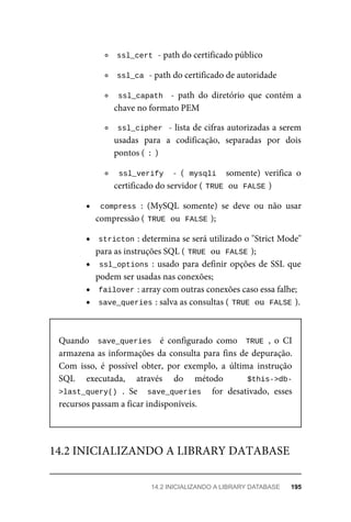 ssl_cert	
	-	path	do	certificado	público
ssl_ca	
	-	path	do	certificado	de	autoridade
ssl_capath		 -	 path	 do	 diretório	 que	 contém	 a
chave	no	formato	PEM
ssl_cipher		-	lista	de	cifras	autorizadas	a	serem
usadas	 para	 a	 codificação,	 separadas	 por	 dois
pontos	(	
:	
)
ssl_verify		 -	 (	mysqli		 somente)	 verifica	 o
certificado	do	servidor	(	
TRUE	
	ou		
FALSE	
)
compress	:	 (MySQL	 somente)	 se	 deve	 ou	 não	 usar
compressão	(	
TRUE	
	ou		
FALSE	
);
stricton	
:	determina	se	será	utilizado	o	"Strict	Mode"
para	as	instruções	SQL	(	
TRUE	
	ou		
FALSE	
);
ssl_options	:	usado	para	definir	opções	de	SSL	que
podem	ser	usadas	nas	conexões;
failover	
:	array	com	outras	conexões	caso	essa	falhe;
save_queries	
:	salva	as	consultas	(	
TRUE	
	ou		FALSE	
).
Quando	 	save_queries		 é	 configurado	 como	 	TRUE	,	 o	 CI
armazena	as	informações	da	consulta	para	fins	de	depuração.
Com	 isso,	 é	 possível	 obter,	 por	 exemplo,	 a	 última	 instrução
SQL	 executada,	 através	 do	 método	 	 $this->db-
>last_query()	.	 Se	 	save_queries	 	 for	 desativado,	 esses
recursos	passam	a	ficar	indisponíveis.
14.2	INICIALIZANDO	A	LIBRARY	DATABASE
14.2	INICIALIZANDO	A	LIBRARY	DATABASE	 195
 