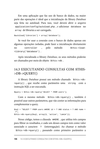 Em	 uma	 aplicação	 que	 faz	 uso	 de	 banco	 de	 dados,	 na	 maior
parte	das	operações	é	ideal	que	a	inicialização	da	library	Database
seja	 feita	 no	 autoload.	 Para	 isso,	 você	 deverá	 abrir	 o	 arquivo
application/config/autoload.php	,	e	adicionar		database		no
array	
	de	libraries	a	ser	carregado.
$autoload['libraries']	=	array('database');
Se	você	for	usar	a	conexão	com	o	banco	de	dados	apenas	em
algumas	operações	isoladas,	pode	fazer	a	inicialização	diretamente
no	 	 controller	 ,	 pelo	 método	 	 $this->load-
>library('database')	
.
Após	inicializada	a	library	Database,	os	seus	métodos	poderão
ser	chamados	por	meio	do	objeto		
$this->db	
.
A	 library	 Database	 possui	 um	 método	 chamado	 	$this->db-
>query()	,	 que	 recebe	 como	 parâmetro	 uma	 	string		 com	 a
instrução	SQL	a	ser	executada.
$query	=	$this->db->query('SELECT	*	FROM	users');
Com	 o	 mesmo	 método	 	 $this->db->query()	 ,	 também	 é
possível	usar	outros	parâmetros,	que	vão	conter	as	informações	para
complementar	a	query.
$sql	=	"SELECT	*	FROM	users	WHERE	id	=	?	AND	status	=	?	AND	name	=
	?";
$this->db->query($sql,	array(3,	'active',	'Lamim'));
Nesse	código,	temos	a	cláusula		WHERE	,	que	utiliza	três	campos
para	filtrar	os	resultados,	e	cada	um	desses	campos	tem	como	valor
associado	 o	 caractere	 	?		 (interrogação).	 Ao	 chamar	 o	 método
$this->db->query()	 ,	 passando	 como	 primeiro	 parâmetro	 a
14.3	EXECUTANDO	CONSULTAS	COM	$THIS-
>DB->QUERY()
196	 14.3	EXECUTANDO	CONSULTAS	COM	$THIS->DB->QUERY()
 