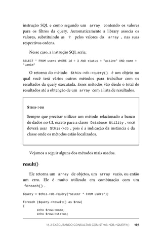 instrução	 SQL	 e	 como	 segundo	 um	 	array		 contendo	 os	 valores
para	 os	 filtros	 da	 query.	 Automaticamente	 a	 library	 associa	 os
valores,	 substituindo	 as	 	?		 pelos	 valores	 do	 	array	,	 nas	 suas
respectivas	ordens.
Nesse	caso,	a	instrução	SQL	seria:
SELECT	*	FROM	users	WHERE	id	=	3	AND	status	=	"active"	AND	name	=	
"Lamim"
O	retorno	do	método		$this->db->query()		 é	 um	 objeto	 no
qual	 você	 terá	 vários	 outros	 métodos	 para	 trabalhar	 com	 os
resultados	da	query	executada.	Esses	métodos	vão	desde	o	total	de
resultados	até	a	obtenção	de	um		
array	
	com	a	lista	de	resultados.
$THIS->DB
Sempre	que	precisar	utilizar	um	método	relacionado	a	banco
de	dados	no	CI,	exceto	para	a	classe		
Database	Utility	
,	você
deverá	usar		$this->db	,	pois	é	a	indicação	da	instância	e	da
classe	onde	os	métodos	estão	localizados.
Vejamos	a	seguir	alguns	dos	métodos	mais	usados.
Ele	retorna	um		array		de	objetos,	um		array		vazio,	ou	então
um	 erro.	 Ele	 é	 muito	 utilizado	 em	 combinação	 com	 um
foreach()	
.
$query	=	$this->db->query("SELECT	*	FROM	users");
foreach	($query->result()	as	$row)
{
	echo	$row->name;
	echo	$row->status;	
result()
14.3	EXECUTANDO	CONSULTAS	COM	$THIS->DB->QUERY()	 197
 