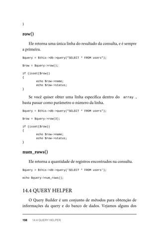 }
Ele	retorna	uma	única	linha	do	resultado	da	consulta,	e	é	sempre
a	primeira.
$query	=	$this->db->query("SELECT	*	FROM	users");
$row	=	$query->row();
if	(isset($row))
{
	echo	$row->name;
	echo	$row->status;	
}
Se	 você	 quiser	 obter	 uma	 linha	 específica	 dentro	 do	 	array	,
basta	passar	como	parâmetro	o	número	da	linha.
$query	=	$this->db->query("SELECT	*	FROM	users");
$row	=	$query->row(3);
if	(isset($row))
{
	echo	$row->name;
	echo	$row->status;	
}
Ele	retorna	a	quantidade	de	registros	encontrados	na	consulta.
$query	=	$this->db->query('SELECT	*	FROM	users');
echo	$query->num_rows();
O	Query	Builder	é	um	conjunto	de	métodos	para	obtenção	de
informações	 da	 query	 e	 do	 banco	 de	 dados.	 Vejamos	 alguns	 dos
row()
num_rows()
14.4	QUERY	HELPER
198	 14.4	QUERY	HELPER
 
