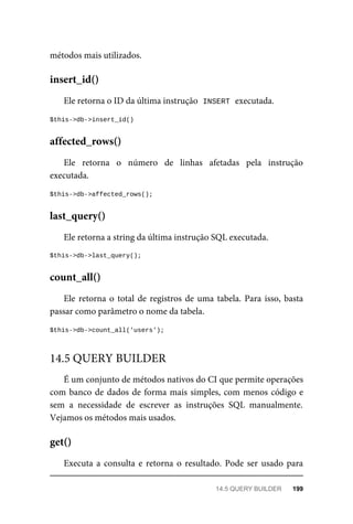 métodos	mais	utilizados.
Ele	retorna	o	ID	da	última	instrução		
INSERT	
	executada.
$this->db->insert_id()
Ele	 retorna	 o	 número	 de	 linhas	 afetadas	 pela	 instrução
executada.
$this->db->affected_rows();
Ele	retorna	a	string	da	última	instrução	SQL	executada.
$this->db->last_query();
Ele	retorna	o	total	de	registros	de	uma	tabela.	Para	isso,	basta
passar	como	parâmetro	o	nome	da	tabela.
$this->db->count_all('users');
É	um	conjunto	de	métodos	nativos	do	CI	que	permite	operações
com	banco	de	dados	de	forma	mais	simples,	com	menos	código	e
sem	 a	 necessidade	 de	 escrever	 as	 instruções	 SQL	 manualmente.
Vejamos	os	métodos	mais	usados.
Executa	a	consulta	e	retorna	o	resultado.	Pode	ser	usado	para
insert_id()
affected_rows()
last_query()
count_all()
14.5	QUERY	BUILDER
get()
14.5	QUERY	BUILDER	 199
 
