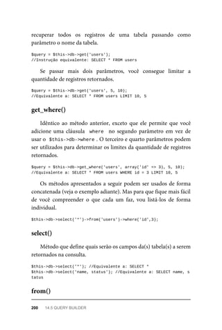 recuperar	 todos	 os	 registros	 de	 uma	 tabela	 passando	 como
parâmetro	o	nome	da	tabela.
$query	=	$this->db->get('users');		
//Instrução	equivalente:	SELECT	*	FROM	users
Se	 passar	 mais	 dois	 parâmetros,	 você	 consegue	 limitar	 a
quantidade	de	registros	retornados.
$query	=	$this->db->get('users',	5,	10);
//Equivalente	a:	SELECT	*	FROM	users	LIMIT	10,	5
Idêntico	 ao	 método	 anterior,	 exceto	 que	 ele	 permite	 que	 você
adicione	uma	cláusula		where		 no	 segundo	 parâmetro	 em	 vez	 de
usar	o		
$this->db->where	
.	O	terceiro	e	quarto	parâmetros	podem
ser	utilizados	para	determinar	os	limites	da	quantidade	de	registros
retornados.
$query	=	$this->db->get_where('users',	array('id'	=>	3),	5,	10);
//Equivalente	a:	SELECT	*	FROM	users	WHERE	id	=	3	LIMIT	10,	5
Os	métodos	apresentados	a	seguir	podem	ser	usados	de	forma
concatenada	(veja	o	exemplo	adiante).	Mas	para	que	fique	mais	fácil
de	 você	 compreender	 o	 que	 cada	 um	 faz,	 vou	 listá-los	 de	 forma
individual.
$this->db->select('*')->from('users')->where('id',3);
Método	que	define	quais	serão	os	campos	da(s)	tabela(s)	a	serem
retornados	na	consulta.
$this->db->select('*');	//Equivalente	a:	SELECT	*
$this->db->select('name,	status');	//Equivalente	a:	SELECT	name,	s
tatus
get_where()
select()
from()
200	 14.5	QUERY	BUILDER
 