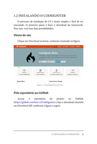 O	 processo	 de	 instalação	 do	 CI	 é	 muito	 simples	 e	 fácil	 de	 ser
executado.	 O	 primeiro	 passo	 é	 fazer	 o	 download	 do	 framework.
Para	isso,	você	tem	duas	possibilidades:
Clique	em	Download	na	home,	conforme	mostrado	na	figura:
Figura	1.1:	Download	direto	pelo	site
Acesse	 o	 repositório	 do	 projeto	 no	 GitHub
(https://github.com/bcit-ci/CodeIgniter)	e	faça	o	download	clicando
em	Download	ZIP,	conforme	a	figura	a	seguir:
1.2	INSTALANDO	O	CODEIGNITER
Direto	do	site
Pelo	repositório	no	GitHub
1.2	INSTALANDO	O	CODEIGNITER	 3
 