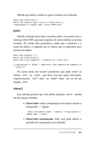 Método	que	define	a	tabela	na	qual	a	consulta	será	realizada.
$this->db->from('users');
$this->db->select('name,	status')->from('users');
//Equivalente	a:	SELECT	name,	status	FROM	users
Método	utilizado	para	fazer	consultas	onde	é	necessário	usar	a
instrução	SQL	JOIN,	que	junta	registros	de	outras	tabelas	na	mesma
consulta.	 Ele	 recebe	 dois	 parâmetros,	 sendo	 que	 o	 primeiro	 é	 o
nome	da	tabela	e	o	segundo	são	os	valores	que	se	equivalem	para
retorno	dos	dados.
$this->db->select('*');
$this->db->from('posts');
$this->db->join('comments',	'comments.id	=	posts.id');
//	Equivalente	a:	SELECT	*	FROM	posts	JOIN	comments	ON	comments.id
	=	posts.id
Ele	 aceita	 ainda	 um	 terceiro	 parâmetro,	 que	 pode	 conter	 os
valores		left		 ou	 	right	,	 que	 fazer	 com	 que	 sejam	 executados,
respectivamente,	 	LEFT	 JOIN		 ou	 	RIGHT	 JOIN		 em	 vez	 de	 um
simples		
JOIN	
.
Esse	método	permite	que	você	defina	cláusulas		where		usando
um	dos	quatro	métodos:
Chave/valor:	onde	a	comparação	será	sempre	usando	o
comparador		
=	
	(igual).
		$this->db->where('name',	'Lamim');	//	Equivalente	a:
	WHERE	name	=	"Lamim"
Chave/valor	 customizada:	 onde	 você	 pode	 definir	 o
operador	de	comparação	a	ser	utilizado:
join()
where()
14.5	QUERY	BUILDER	 201
 