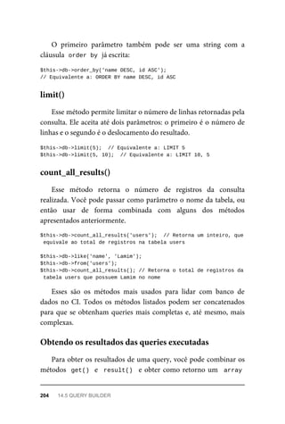 O	 primeiro	 parâmetro	 também	 pode	 ser	 uma	 string	 com	 a
cláusula		
order	by	
	já	escrita:
$this->db->order_by('name	DESC,	id	ASC');
//	Equivalente	a:	ORDER	BY	name	DESC,	id	ASC
Esse	método	permite	limitar	o	número	de	linhas	retornadas	pela
consulta.	Ele	aceita	até	dois	parâmetros:	o	primeiro	é	o	número	de
linhas	e	o	segundo	é	o	deslocamento	do	resultado.
$this->db->limit(5);		//	Equivalente	a:	LIMIT	5
$this->db->limit(5,	10);		//	Equivalente	a:	LIMIT	10,	5
Esse	 método	 retorna	 o	 número	 de	 registros	 da	 consulta
realizada.	Você	pode	passar	como	parâmetro	o	nome	da	tabela,	ou
então	 usar	 de	 forma	 combinada	 com	 alguns	 dos	 métodos
apresentados	anteriormente.
$this->db->count_all_results('users');		//	Retorna	um	inteiro,	que
	equivale	ao	total	de	registros	na	tabela	users
$this->db->like('name',	'Lamim');
$this->db->from('users');
$this->db->count_all_results();	//	Retorna	o	total	de	registros	da
	tabela	users	que	possuem	Lamim	no	nome
Esses	 são	 os	 métodos	 mais	 usados	 para	 lidar	 com	 banco	 de
dados	no	CI.	Todos	os	métodos	listados	podem	ser	concatenados
para	que	se	obtenham	queries	mais	completas	e,	até	mesmo,	mais
complexas.
Para	obter	os	resultados	de	uma	query,	você	pode	combinar	os
métodos		get()		e		result()		e	obter	como	retorno	um		array
limit()
count_all_results()
Obtendo	os	resultados	das	queries	executadas
204	 14.5	QUERY	BUILDER
 