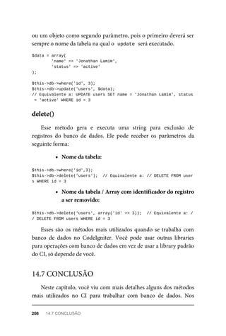 ou	um	objeto	como	segundo	parâmetro,	pois	o	primeiro	deverá	ser
sempre	o	nome	da	tabela	na	qual	o		
update	
	será	executado.
$data	=	array(
	'name'	=>	'Jonathan	Lamim',
	'status'	=>	'active'
);
$this->db->where('id',	3);
$this->db->update('users',	$data);
//	Equivalente	a:	UPDATE	users	SET	name	=	'Jonathan	Lamim',	status
	=	'active'	WHERE	id	=	3
Esse	 método	 gera	 e	 executa	 uma	 string	 para	 exclusão	 de
registros	 do	 banco	 de	 dados.	 Ele	 pode	 receber	 os	 parâmetros	 da
seguinte	forma:
Nome	da	tabela:
$this->db->where('id',3);
$this->db->delete('users');		//	Equivalente	a:	//	DELETE	FROM	user
s	WHERE	id	=	3
Nome	da	tabela	/	Array	com	identificador	do	registro
a	ser	removido:
$this->db->delete('users',	array('id'	=>	3));		//	Equivalente	a:	/
/	DELETE	FROM	users	WHERE	id	=	3
Esses	 são	 os	 métodos	 mais	 utilizados	 quando	 se	 trabalha	 com
banco	 de	 dados	 no	 CodeIgniter.	 Você	 pode	 usar	 outras	 libraries
para	operações	com	banco	de	dados	em	vez	de	usar	a	library	padrão
do	CI,	só	depende	de	você.
Neste	capítulo,	você	viu	com	mais	detalhes	alguns	dos	métodos
mais	 utilizados	 no	 CI	 para	 trabalhar	 com	 banco	 de	 dados.	 Nos
delete()
14.7	CONCLUSÃO
206	 14.7	CONCLUSÃO
 