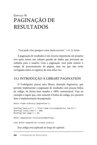 CAPÍTULO	15
"Você	pode	criar	qualquer	coisa:	basta	escrever."	─	C.	S.	Lewis
A	paginação	de	resultados	é	um	recurso	importante	em	projetos
nos	 quais	 temos	 um	 volume	 grande	 de	 dados	 que	 precisam	 ser
exibidos	 para	 o	 usuário.	 Com	 a	 paginação,	 você	 pode	 reduzir	 o
tempo	 de	 processamento	 da	 página,	 uma	 vez	 que	 não	 serão
carregados	todos	os	registros	de	uma	única	vez.
O	 CodeIgniter	 possui	 uma	 library	 chamada	 Pagination,	 que
permite	implementar	a	paginação	de	resultados	com	poucas	linhas
de	 código,	 de	 forma	 bem	 simples	 e	 100%	 customizável.	 Veja	 no
exemplo	a	seguir	que,	com	somente	6	linhas	de	código,	já	é	possível
fazer	a	implementação	da	paginação.
$this->load->library('pagination');
$config['base_url']	=	'http://www.livrocodeigniter.com.br/';
$config['total_rows']	=	200;
$config['per_page']	=	20;
$this->pagination->initialize($config);
echo	$this->pagination->create_links();
Esse	código	será	explicado	ao	longo	do	capítulo.
PAGINAÇÃO	DE
RESULTADOS
15.1	INTRODUÇÃO	À	LIBRARY	PAGINATION
208	 15	PAGINAÇÃO	DE	RESULTADOS
 