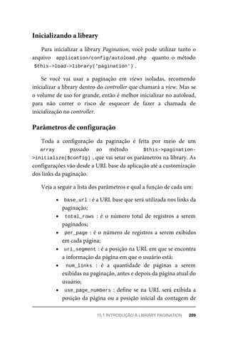 Para	inicializar	a	library	Pagination,	você	pode	utilizar	tanto	o
arquivo	 	application/config/autoload.php		 quanto	 o	 método
$this->load->library('pagination')	
.
Se	 você	 vai	 usar	 a	 paginação	 em	 views	 isoladas,	 recomendo
inicializar	a	library	dentro	do	controller	que	chamará	a	view.	Mas	se
o volume	de	uso	for	grande,	então	é	melhor	inicializar	no	autoload,
para	 não	 correr	 o	 risco	 de	 esquecer	 de	 fazer	 a	 chamada	 de
inicialização	no	controller.
Toda	 a	 configuração	 da	 paginação	 é	 feita	 por	 meio	 de	 um
array	 passado	 ao	 método	 $this->pagination-
>initialize($config)	
,	que	vai	setar	os	parâmetros	na	library.	As
configurações	vão	desde	a	URL	base	da	aplicação	até	a	customização
dos	links	da	paginação.
Veja	a	seguir	a	lista	dos	parâmetros	e	qual	a	função	de	cada	um:
base_url	
:	é	a	URL	base	que	será	utilizada	nos	links	da
paginação;
total_rows	:	 é	 o	 número	 total	 de	 registros	 a	 serem
paginados;
per_page	:	é	o	número	de	registros	a	serem	exibidos
em	cada	página;
uri_segment	
:	é	a	posição	na	URL	em	que	se	encontra
a	informação	da	página	em	que	o	usuário	está;
num_links	 :	 é	 a	 quantidade	 de	 páginas	 a	 serem
exibidas	na	paginação,	antes	e	depois	da	página	atual	do
usuário;
use_page_numbers	:	define	se	na	URL	será	exibida	a
posição	da	página	ou	a	posição	inicial	da	contagem	de
Inicializando	a	library
Parâmetros	de	configuração
15.1	INTRODUÇÃO	À	LIBRARY	PAGINATION	 209
 