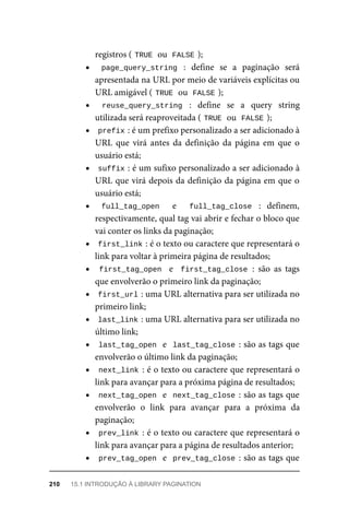 registros	(	
TRUE	
	ou		
FALSE	
);
page_query_string	 :	 define	 se	 a	 paginação	 será
apresentada	na	URL	por	meio	de	variáveis	explícitas	ou
URL	amigável	(	
TRUE	
	ou		
FALSE	
);
reuse_query_string	 :	 define	 se	 a	 query	 string
utilizada	será	reaproveitada	(	
TRUE	
	ou		
FALSE	
);
prefix	
:	é	um	prefixo	personalizado	a	ser	adicionado	à
URL	 que	 virá	 antes	 da	 definição	 da	 página	 em	 que	 o
usuário	está;
suffix	
:	é	um	sufixo	personalizado	a	ser	adicionado	à
URL	que	virá	depois	da	definição	da	página	em	que	o
usuário	está;
full_tag_open	 	 e	 	 full_tag_close	 :	 definem,
respectivamente,	qual	tag	vai	abrir	e	fechar	o	bloco	que
vai	conter	os	links	da	paginação;
first_link	
:	é	o	texto	ou	caractere	que	representará	o
link	para	voltar	à	primeira	página	de	resultados;
first_tag_open		 e	 	first_tag_close	:	 são	 as	 tags
que	envolverão	o	primeiro	link	da	paginação;
first_url	
:	uma	URL	alternativa	para	ser	utilizada	no
primeiro	link;
last_link	
:	uma	URL	alternativa	para	ser	utilizada	no
último	link;
last_tag_open		e		last_tag_close	:	são	as	tags	que
envolverão	o	último	link	da	paginação;
next_link	:	é	o	texto	ou	caractere	que	representará	o
link	para	avançar	para	a	próxima	página	de	resultados;
next_tag_open		e		next_tag_close	:	são	as	tags	que
envolverão	 o	 link	 para	 avançar	 para	 a	 próxima	 da
paginação;
prev_link	:	é	o	texto	ou	caractere	que	representará	o
link	para	avançar	para	a	página	de	resultados	anterior;
prev_tag_open		e		prev_tag_close	:	são	as	tags	que
210	 15.1	INTRODUÇÃO	À	LIBRARY	PAGINATION
 