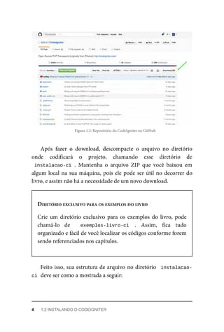 Figura	1.2:	Repositório	do	CodeIgniter	no	GitHub
Após	 fazer	 o	 download,	 descompacte	 o	 arquivo	 no	 diretório
onde	 codificará	 o	 projeto,	 chamando	 esse	 diretório	 de
instalacao-ci	.	 Mantenha	 o	 arquivo	 ZIP	 que	 você	 baixou	 em
algum	local	na	sua	máquina,	pois	ele	pode	ser	útil	no	decorrer	do
livro,	e	assim	não	há	a	necessidade	de	um	novo	download.
DIRETÓRIO	EXCLUSIVO	PARA	OS	EXEMPLOS	DO	LIVRO
Crie	 um	 diretório	 exclusivo	 para	 os	 exemplos	 do	 livro,	 pode
chamá-lo	 de	 	 exemplos-livro-ci	 .	 Assim,	 fica	 tudo
organizado	e	fácil	de	você	localizar	os	códigos	conforme	forem
sendo	referenciados	nos	capítulos.
Feito	isso,	sua	estrutura	de	arquivo	no	diretório		instalacao-
ci	
	deve	ser	como	a	mostrada	a	seguir:
4	 1.2	INSTALANDO	O	CODEIGNITER
 