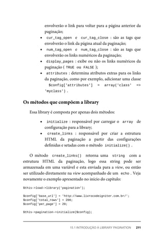 envolverão	o	link	para	voltar	para	a	página	anterior	da
paginação;
cur_tag_open		 e	 	cur_tag_close	:	 são	 as	 tags	 que
envolverão	o	link	da	página	atual	da	paginação;
num_tag_open		 e	 	num_tag_close	:	 são	 as	 tags	 que
envolverão	os	links	numéricos	da	paginação;
display_pages	:	exibe	ou	não	os	links	numéricos	da
paginação	(	
TRUE	
	ou		
FALSE	
);
attributes	:	determina	atributos	extras	para	os	links
da	paginação,	como	por	exemplo,	adicionar	uma	classe
	 $config['attributes']	 =	 array('class'	 =>
'myclass')	
.
Essa	library	é	composta	por	apenas	dois	métodos:
initialize	:	responsável	por	carregar	o		array		 de
configuração	para	a	library;
create_links	 :	 responsável	 por	 criar	 a	 estrutura
HTML	 da	 paginação	 a	 partir	 das	 configurações
definidas	e	setadas	com	o	método		
initialize()	
.
O	 método	 	create_links()		 retorna	 uma	 	string		 com	 a
estrutura	 HTML	 da	 paginação,	 logo	 essa	 string	 pode	 ser
armazenada	em	uma	variável	e	esta	enviada	para	a	view,	ou	então
ser	utilizado	diretamente	na	view	acompanhado	de	um		
echo	
.	Veja
novamente	o	exemplo	apresentado	no	início	do	capítulo:
$this->load->library('pagination');
$config['base_url']	=	'http://www.livrocodeigniter.com.br/';
$config['total_rows']	=	200;
$config['per_page']	=	20;
$this->pagination->initialize($config);
Os	métodos	que	compõem	a	library
15.1	INTRODUÇÃO	À	LIBRARY	PAGINATION	 211
 