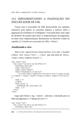 echo	$this->pagination->create_links();
Vamos	 usar	 o	 encurtador	 de	 URL	 desenvolvido	 nos	 capítulos
anteriores	 para	 aplicar	 os	 conceitos	 práticos	 e	 teóricos	 sobre	 a
paginação	de	resultados	no	CodeIgniter.	Você	pode	fazer	uma	cópia
do	diretório	do	projeto	para	fazer	as	implementação	da	paginação,
ou	fazer	essas	implementações	diretamente	no	diretório	criado	no
capítulo	12.	Criando	um	encurtador	de	URLs	─	Parte	I.
Abra	a	view		
application/views/minhas-urls.php	
,	e	localize
o bloco		
<div	class="row">...</div>	
	que	está	antes	de		$this-
>load->view('commons/footer')	
.
<div	class="row">
	<div	class="col-md-8	col-md-offset-2">
	<h3>Minhas	URLs</h3>
	<?php	if($urls){?>
	<table	class="table">
	<?php	foreach($urls	as	$url){?>
			<tr><td><?=$url->address?></td><td><a	href="<?=base_url($u
rl->code)?>"	target="_blank"><?=base_url($url->code)?></a></td></t
r>
	<?php	}	?>
	</table>
	<?php	}else{	?>
<p>Nenhuma	URL	encurtada.</p>
	<?php		}	?>
		</div>
</div>
Logo	após	fechar	a	tag		<table>	,	adicione	a	chamada	para	os
links	de	paginação	(	
<?=$pagination?>	
):
<div	class="row">
	<div	class="col-md-8	col-md-offset-2">
	<h3>Minhas	URLs</h3>
15.2	 IMPLEMENTANDO	 A	 PAGINAÇÃO	 NO
ENCURTADOR	DE	URL
Atualizando	a	view
212	 15.2	IMPLEMENTANDO	A	PAGINAÇÃO	NO	ENCURTADOR	DE	URL
 