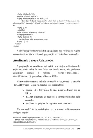 <?php	if($urls){?>
	<table	class="table">
	<?php	foreach($urls	as	$url){?>
			<tr><td><?=$url->address?></td><td><a	href="<?=base_url($u
rl->code)?>"	target="_blank"><?=base_url($url->code)?></a></td></t
r>
	<?php	}	?>
	</table>
	<div	class="clearfix"></div>
	<?=$pagination?>
	<?php	}else{	?>
<p>Nenhuma	URL	encurtada.</p>
	<?php		}	?>
		</div>
</div>
A	view	está	pronta	para	exibir	a	paginação	dos	resultados.	Agora
vamos	implementar	a	rotina	de	paginação	no	controller	e	no	model.
A	paginação	de	resultados	vai	exibir	um	conjunto	limitado	de
registros,	e	não	todos	de	uma	única	vez.	Sendo	assim,	não	podemos
continuar	 usando	 o	 método	 $this->Urls_model-
>GetAllByUser()	
	para	obter	a	lista	de	URLs.
Vamos	criar	um	novo	método	no	model		
Urls_model		chamado
GetAllByPage()	
,	que	vai	receber	três	parâmetros:
$user_id	:	 determina	 de	 qual	 usuário	 devem	 ser	 as
URLs;
$limit	:	número	de	registros	a	serem	retornados	pela
consulta;
$offset	
:	a	'página'	de	registros	a	ser	retornada.
Abra	o	model		Urls_model.php		e	crie	o	novo	método	com	o
código	a	seguir:
function	GetAllByPage($user_id,	$limit,	$offset){
	$this->db->select('*')->from('urls')->where('user_id',$user_id)-
>limit($limit,$offset);
Atualizando	o	model	Urls_model
15.2	IMPLEMENTANDO	A	PAGINAÇÃO	NO	ENCURTADOR	DE	URL	 213
 