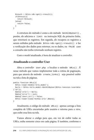 $result	=	$this->db->get()->result();
	if($result){
			return	$result;
	}else{
	return	false;
	}
}
A	estrutura	do	método	é	como	a	do	método		
GetAllByUser()	,
porém,	ele	adiciona	o		limit		na	instrução	SQL	da	primeira	linha,
que	retornará	os	registros.	Em	seguida,	ele	recupera	os	registros	a
serem	exibidos	pelo	método		$this->db->get()->result()		e	faz
a	verificação	dos	dados	para	retornar,	ou	os	dados,	ou		FALSE		caso
a	consulta	não	tenha	retornado	nenhum	registro.
Com	o	model	atualizado,	é	hora	de	atualizar	o	controller.
Abra	o	controller		User.php		e	localize	o	método		URLs()	.	É
nesse	método	que	vamos	implementar	toda	a	rotina	de	paginação,
para	que	através	do	método		create_links()		seja	possível	exibir
na	tela	a	lista	de	páginas.
public	function	URLs(){
	$this->load->model('Urls_model');
		$urls	=	$this->Urls_model->GetAllByUser($this->session->userdata
('id'));
	$data['urls']	=	$urls;
	$data['error']	=	null;
	$data['short_url']	=	false;
	$this->load->view('minhas-urls',$data);
}
Atualmente,	o	código	do	método		
URLs()	
	apenas	carrega	a	lista
completa	de	URLs	encurtadas	pelo	usuário	e	retorna	para	a	view,
que	exibe	essa	lista	na	tela.
Vamos	 alterar	 o	 código	 para	 que,	 em	 vez	 de	 exibir	 todas	 as
URLs,	exiba	somente	cinco	em	cada	página.	E	também,	conforme	o
Atualizando	o	controller	User
214	 15.2	IMPLEMENTANDO	A	PAGINAÇÃO	NO	ENCURTADOR	DE	URL
 