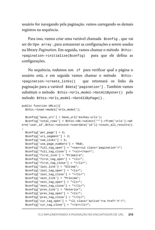 usuário	for	navegando	pela	paginação,	vamos	carregando	os	demais
registros	na	sequência.
Para	isso,	vamos	criar	uma	variável	chamada		
$config	,	que	vai
ser	do	tipo		
array	
,	para	armazenar	as	configurações	a	serem	usadas
na	library	Pagination.	Em	seguida,	vamos	chamar	o	método		
$this-
>pagination->initialize($config)	 	 para	 que	 ele	 defina	 as
configurações.
Na	sequência,	rodamos	um		if		para	verificar	qual	a	página	o
usuário	 está,	 e	 em	 seguida	 vamos	 chamar	 o	 método	 	 $this-
>pagination->create_links()	 	 que	 retornará	 os	 links	 da
paginação	para	a	variável		
$data['pagination']	
.	Também	vamos
substituir	o	método		$this->Urls_model->GetAllByUser()		pelo
método		
$this->Urls_model->GetAllByPage()	
.
public	function	URLs(){
	$this->load->model('Urls_model');
	$config['base_url']	=	base_url('minhas-urls');
		$config['total_rows']	=	$this->db->select('*')->from('urls')->wh
ere('user_id',$this->session->userdata('id'))->count_all_results()
;
	$config['per_page']	=	5;
	$config['uri_segment']	=	2;
	$config['num_links']	=	5;
	$config['use_page_numbers']	=	TRUE;
	$config['full_tag_open']	=	"<nav><ul	class='pagination'>";
	$config['full_tag_close']	=	"<ul></nav>";
	$config['first_link']	=	"Primeira";
	$config['first_tag_open']	=	"<li>";
	$config['first_tag_close']	=	"</li>";
	$config['last_link']	=	"Última";
	$config['last_tag_open']	=	"<li>";
	$config['last_tag_close']	=	"</li>";
	$config['next_link']	=	"Próxima";
	$config['next_tag_open']	=	"<li>";
	$config['next_tag_close']	=	"</li>";
	$config['prev_link']	=	"Anterior";
	$config['prev_tag_open']	=	"<li>";
	$config['prev_tag_close']	=	"</li>";
	$config['cur_tag_open']	=	"<li	class='active'><a	href='#'>";
	$config['cur_tag_close']	=	"</a></li>";
15.2	IMPLEMENTANDO	A	PAGINAÇÃO	NO	ENCURTADOR	DE	URL	 215
 