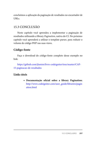 concluímos	a	aplicação	da	paginação	de	resultados	no	encurtador	de
URLs.
Neste	 capítulo	 você	 aprendeu	 a	 implementar	 a	 paginação	 de
resultados	utilizando	a	library	Pagination,	nativa	do	CI.	No	próximo
capítulo	você	aprenderá	a	utilizar	o	template	parser,	para	reduzir	o
volume	de	código	PHP	nas	suas	views.
Faça	o	download	do	código-fonte	completo	desse	exemplo	no
link:
https://github.com/jlamim/livro-codeigniter/tree/master/CAP-
15-paginacao-de-resultados
Documentação	 oficial	 sobre	 a	 library	 Pagination:
http://www.codeigniter.com/user_guide/libraries/pagin
ation.html
15.3	CONCLUSÃO
Código-fonte
Links	úteis
15.3	CONCLUSÃO	 217
 