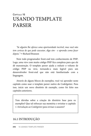 CAPÍTULO	16
"Se	alguém	lhe	oferece	uma	oportunidade	incrível,	mas	você	não
tem	certeza	de	que	pode	executar,	diga	sim	-	e	aprenda	como	fazer
depois."	─	Richard	Branson
Nem	todo	programador	front-end	tem	conhecimento	de	PHP.
Logo,	uma	view	com	muito	código	PHP	fica	complexa	para	que	ele
dê	 manutenção.	 O	 template	 parser	 ajuda	 a	 reduzir	 o	 volume	 de
código	 PHP	 na	 view,	 tornando-a	 mais	 legível	 para	 um
desenvolvedor	 front-end	 que	 não	 está	 familiarizado	 com	 a
linguagem.
Através	de	alguns	blocos	de	exemplos,	você	vai	aprender	neste
capítulo	como	usar	o	template	parser	nativo	do	CodeIgniter.	Para
isso,	 inicie	 um	 novo	 diretório	 de	 exemplo,	 como	 foi	 feito	 nos
capítulos	anteriores.
Tem	 dúvidas	 sobre	 a	 criação	 do	 diretório	 base	 para	 os
exemplos?	Que	tal	refrescar	sua	memória	e	revisitar	o	capítulo
1. Introdução	ao	CodeIgniter	para	revisar	o	assunto?
USANDO	TEMPLATE
PARSER
16.1	INTRODUÇÃO
218	 16	USANDO	TEMPLATE	PARSER
 