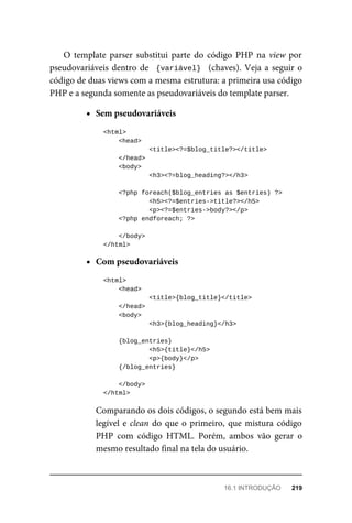 O	 template	 parser	 substitui	 parte	 do	 código	 PHP	 na	view	por
pseudovariáveis	dentro	de		{variável}		(chaves).	Veja	a	seguir	o
código	de	duas	views	com	a	mesma	estrutura:	a	primeira	usa	código
PHP	e	a	segunda	somente	as	pseudovariáveis	do	template	parser.
Sem	pseudovariáveis
	<html>
	<head>
	<title><?=$blog_title?></title>
	</head>
	<body>
	<h3><?=blog_heading?></h3>
	<?php	foreach($blog_entries	as	$entries)	?>
	<h5><?=$entries->title?></h5>
			<p><?=$entries->body?></p>
	<?php	endforeach;	?>
	</body>
	</html>
Com	pseudovariáveis
	<html>
	<head>
	<title>{blog_title}</title>
	</head>
	<body>
	<h3>{blog_heading}</h3>
	{blog_entries}
	<h5>{title}</h5>
			<p>{body}</p>
	{/blog_entries}
	</body>
	</html>
Comparando	os	dois	códigos,	o	segundo	está	bem	mais
legível	e	clean	do	que	o	primeiro,	que	mistura	código
PHP	 com	 código	 HTML.	 Porém,	 ambos	 vão	 gerar	 o
mesmo	resultado	final	na	tela	do	usuário.
16.1	INTRODUÇÃO	 219
 