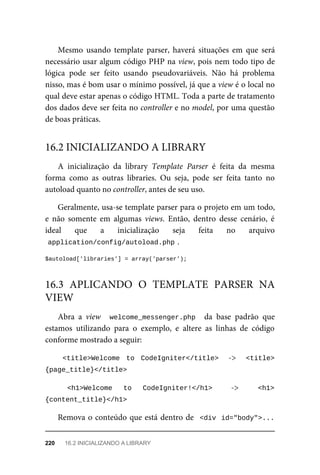 Mesmo	 usando	 template	 parser,	 haverá	 situações	 em	 que	 será
necessário	usar	algum	código	PHP	na	view,	pois	nem	todo	tipo	de
lógica	 pode	 ser	 feito	 usando	 pseudovariáveis.	 Não	 há	 problema
nisso,	mas	é	bom	usar	o	mínimo	possível,	já	que	a	view	é	o	local	no
qual	deve	estar	apenas	o	código	HTML.	Toda	a	parte	de	tratamento
dos	dados	deve	ser	feita	no	controller	e	no	model,	por	uma	questão
de	boas	práticas.
A	 inicialização	 da	 library	 Template	 Parser	 é	 feita	 da	 mesma
forma	 como	 as	 outras	 libraries.	 Ou	 seja,	 pode	 ser	 feita	 tanto	 no
autoload	quanto	no	controller,	antes	de	seu	uso.
Geralmente,	usa-se	template	parser	para	o	projeto	em	um	todo,
e	 não	 somente	 em	 algumas	 views.	 Então,	 dentro	 desse	 cenário,	 é
ideal	 que	 a	 inicialização	 seja	 feita	 no	 arquivo
application/config/autoload.php	
.
$autoload['libraries']	=	array('parser');
Abra	 a	 view	 	welcome_messenger.php		 da	 base	 padrão	 que
estamos	 utilizando	 para	 o	 exemplo,	 e	 altere	 as	 linhas	 de	 código
conforme	mostrado	a	seguir:
<title>Welcome	 to	 CodeIgniter</title>	 	 ->	 	 <title>
{page_title}</title>	
	 <h1>Welcome	 to	 CodeIgniter!</h1>	 ->	 <h1>
{content_title}</h1>	
Remova	o	conteúdo	que	está	dentro	de		<div	 id="body">...
16.2	INICIALIZANDO	A	LIBRARY
16.3	 APLICANDO	 O	 TEMPLATE	 PARSER	 NA
VIEW
220	 16.2	INICIALIZANDO	A	LIBRARY
 