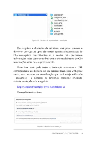 Figura	1.3:	Estrutura	de	arquivos	após	a	instalação
Dos	 arquivos	 e	 diretórios	 da	 estrutura,	 você	 pode	 remover	 o
diretório		
user_guide	
,	pois	ele	contém	apenas	a	documentação	do
CI,	e	os	arquivos		contributing.md		e		readme.rst	,	que	trazem
informações	sobre	como	contribuir	com	o	desenvolvimento	do	CI	e
informações	sobre	eles,	respectivamente.
Feito	 isso,	 você	 pode	 testar	 a	 instalação	 acessando	 a	 URL
correspondente	ao	diretório	no	seu	servidor	local.	Essa	URL	pode
variar,	 mas	 levando	 em	 consideração	 que	 você	 esteja	 utilizando
localhost	 	 e	 nomeou	 os	 diretórios	 conforme	 orientado
anteriormente,	ela	seria	a	seguinte:
http://localhost/exemplos-livro-ci/instalacao-ci
E	o	resultado	deverá	ser:
Figura	1.4:	Resultado	da	instalação
1.2	INSTALANDO	O	CODEIGNITER	 5
 