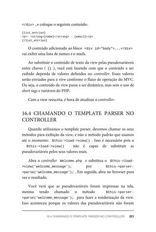 </div>	
,	e	coloque	o	seguinte	conteúdo:
{list_entries}
<p>-	<strong>{name}</strong>	-	{email}</p>
{/list_entries}
O	conteúdo	adicionado	ao	bloco		
<div	id="body">...</div>
vai	exibir	uma	lista	de	nomes	e	e-mails.
Ao	substituir	o	conteúdo	de	texto	da	view	pelas	pseudovariáveis
entre	chaves	(	{}	),	 você	 está	 fazendo	 com	 que	 o	 conteúdo	 a	 ser
exibido	 dependa	 de	 valores	 definidos	 no	 controller.	 Esses	 valores
serão	enviados	para	a	view	conforme	o	fluxo	de	operação	do	MVC.
Ou	seja,	o	conteúdo	da	view	passa	a	ser	dinâmico,	mas	sem	o	uso	de
short	tags	e	variáveis	do	PHP.
Com	a	view	reescrita,	é	hora	de	atualizar	o	controller.
Quando	utilizamos	o	template	parser,	devemos	chamar	os	seus
métodos	para	exibição	da	view,	e	não	o	método	padrão	que	usamos
até	o	momento:		$this->load->view()	.	Isso	é	necessário	pois	o
$this->load->view()	 	 não	 é	 capaz	 de	 substituir	 as
pseudovariáveis	pelos	seus	valores	reais.
Abra	o	controller		Welcome.php		e	substitua	o		$this->load-
>view('welcome_message'); por	 $this->parser-
>parse('welcome_message');	
.	Em	seguida,	abra	no	browser	para
ver	o	resultado.
Você	 verá	 que	 as	 pseudovariáveis	 foram	 impressas	 na	 tela,
mesmo	 tendo	 chamado	 o	 método	 	 $this->parser-
>parse('welcome_message');		para	fazer	a	renderização	da	view.
Isso	 aconteceu	 porque	 os	 valores	 das	 pseudovariáveis	 não	 foram
16.4	 CHAMANDO	 O	 TEMPLATE	 PARSER	 NO
CONTROLLER
16.4	CHAMANDO	O	TEMPLATE	PARSER	NO	CONTROLLER	 221
 