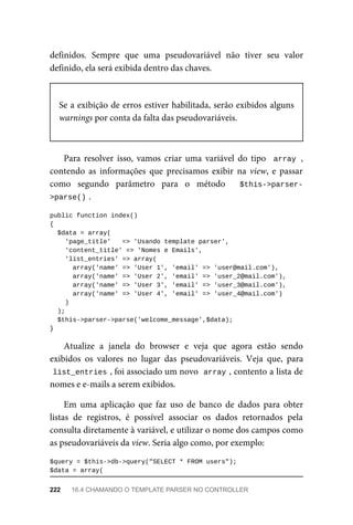 definidos.	 Sempre	 que	 uma	 pseudovariável	 não	 tiver	 seu	 valor
definido,	ela	será	exibida	dentro	das	chaves.
Se	a	exibição	de	erros	estiver	habilitada,	serão	exibidos	alguns
warnings	por	conta	da	falta	das	pseudovariáveis.
Para	 resolver	 isso,	 vamos	 criar	 uma	 variável	 do	 tipo	 	array	,
contendo	 as	 informações	 que	 precisamos	 exibir	 na	 view,	 e	 passar
como	 segundo	 parâmetro	 para	 o	 método	 	 $this->parser-
>parse()	
.
public	function	index()
{
	$data	=	array(
	'page_title'			=>	'Usando	template	parser',
	'content_title'	=>	'Nomes	e	Emails',
	'list_entries'	=>	array(
	array('name'	=>	'User	1',	'email'	=>	'user@mail.com'),
	array('name'	=>	'User	2',	'email'	=>	'user_2@mail.com'),
	array('name'	=>	'User	3',	'email'	=>	'user_3@mail.com'),
	array('name'	=>	'User	4',	'email'	=>	'user_4@mail.com')
			)
	);
	$this->parser->parse('welcome_message',$data);
}
Atualize	 a	 janela	 do	 browser	 e	 veja	 que	 agora	 estão	 sendo
exibidos	 os	 valores	 no	 lugar	 das	 pseudovariáveis.	 Veja	 que,	 para
list_entries	
,	foi	associado	um	novo		
array	
,	contento	a	lista	de
nomes	e	e-mails	a	serem	exibidos.
Em	 uma	 aplicação	 que	 faz	 uso	 de	 banco	 de	 dados	 para	 obter
listas	 de	 registros,	 é	 possível	 associar	 os	 dados	 retornados	 pela
consulta	diretamente	à	variável,	e	utilizar	o	nome	dos	campos	como
as	pseudovariáveis	da	view.	Seria	algo	como,	por	exemplo:
$query	=	$this->db->query("SELECT	*	FROM	users");
$data	=	array(
222	 16.4	CHAMANDO	O	TEMPLATE	PARSER	NO	CONTROLLER
 
