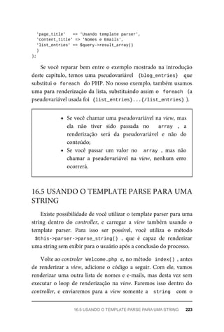 'page_title'	 	=>	'Usando	template	parser',
	'content_title'	=>	'Nomes	e	Emails',
	'list_entries'	=>	$query->result_array()
	)
);
Se	você	reparar	bem	entre	o	exemplo	mostrado	na	introdução
deste	 capítulo,	 temos	 uma	 pseudovariável	 	{blog_entries}		 que
substitui	o		
foreach		do	PHP.	No	nosso	exemplo,	também	usamos
uma	para	renderização	da	lista,	substituindo	assim	o		foreach		(a
pseudovariável	usada	foi		
{list_entries}...{/list_entries}	
).
Se	você	chamar	uma	pseudovariável	na	view,	mas
ela	 não	 tiver	 sido	 passada	 no	 	 array	 ,	 a
renderização	 será	 da	 pseudovariável	 e	 não	 do
conteúdo;
Se	 você	 passar	 um	 valor	 no	 	array	,	 mas	 não
chamar	 a	 pseudovariável	 na	 view,	 nenhum	 erro
ocorrerá.
Existe	possibilidade	de	você	utilizar	o	template	parser	para	uma
string	 dentro	 do	 controller,	 e	 carregar	 a	 view	 também	 usando	 o
template	 parser.	 Para	 isso	 ser	 possível,	 você	 utiliza	 o	 método
$this->parser->parse_string()	,	 que	 é	 capaz	 de	 renderizar
uma	string	sem	exibir	para	o	usuário	após	a	conclusão	do	processo.
Volte	ao	controler		
Welcome.php	
	e,	no	método		
index()	,	antes
de	renderizar	a	view,	adicione	o	código	a	seguir.	Com	ele,	vamos
renderizar	uma	outra	lista	de	nomes	e	e-mails,	mas	desta	vez	sem
executar	 o	 loop	 de	 renderização	 na	 view.	 Faremos	 isso	 dentro	 do
controller,	 e	 enviaremos	 para	 a	 view	 somente	 a	 	string		 com	 o
16.5	USANDO	O	TEMPLATE	PARSE	PARA	UMA
STRING
16.5	USANDO	O	TEMPLATE	PARSE	PARA	UMA	STRING	 223
 