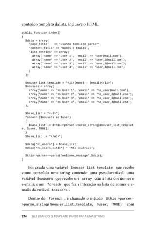 conteúdo	completo	da	lista,	inclusive	o	HTML.
public	function	index()
{
	$data	=	array(
	'page_title'			=>	'Usando	template	parser',
	'content_title'	=>	'Nomes	e	Emails',
	'list_entries'	=>	array(
	array('name'	=>	'User	1',	'email'	=>	'user@mail.com'),
	array('name'	=>	'User	2',	'email'	=>	'user_2@mail.com'),
	array('name'	=>	'User	3',	'email'	=>	'user_3@mail.com'),
	array('name'	=>	'User	4',	'email'	=>	'user_4@mail.com')
	)
	);
	$nouser_list_template	=	"<li>{name}	-	{email}</li>";
	$nousers	=	array(
	array('name'	=>	'No	User	1',	'email'	=>	'no_user@mail.com'),
	array('name'	=>	'No	User	2',	'email'	=>	'no_user_2@mail.com'),
	array('name'	=>	'No	User	3',	'email'	=>	'no_user_3@mail.com'),
	array('name'	=>	'No	User	4',	'email'	=>	'no_user_4@mail.com')
	);
	$base_list	=	"<ul>";
	foreach	($nousers	as	$user)
	{
	$base_list	.=	$this->parser->parse_string($nouser_list_templat
e,	$user,	TRUE);
	}
	$base_list	.=	"</ul>";
	$data["no_users"]	=	$base_list;
	$data["no_users_title"]	=	'Não	Usuários';
	$this->parser->parse('welcome_message',$data);
}
Foi	criada	uma	variável		$nouser_list_template		que	recebe
como	 conteúdo	 uma	 string	 contendo	 uma	 pseudovariável,	 uma
variável		
$nousers	
	que	recebe	um		
array	
	com	a	lista	dos	nomes	e
e-mails,	e	um		foreach		que	faz	a	interação	na	lista	de	nomes	e	e-
mails	da	variável		
$nousers	
.
Dentro	do		foreach	,	é	chamado	o	método		$this->parser-
>parse_string($nouser_list_template,	 $user,	 TRUE)	 	 com
224	 16.5	USANDO	O	TEMPLATE	PARSE	PARA	UMA	STRING
 