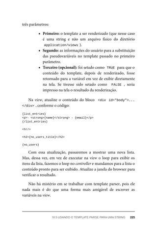 três	parâmetros:
Primeiro:	o	template	a	ser	renderizado	(que	nesse	caso
é	 uma	 string	 e	 não	 um	 arquivo	 físico	 do	 diretório
application/views	
).
Segundo:	as	informações	do	usuário	para	a	substituição
das	 pseudovariáveis	 no	 template	 passado	 no	 primeiro
parâmetro.
Terceiro	(opcional):	foi	setado	como		
TRUE	
	para	que	o
conteúdo	 do	 template,	 depois	 de	 renderizado,	 fosse
retornado	para	a	variável	em	vez	de	exibir	diretamente
na	 tela.	 Se	 tivesse	 sido	 setado	 como	 	FALSE	,	 seria
impresso	na	tela	o	resultado	da	renderização.
Na	view,	 atualize	 o	 conteúdo	 do	 bloco	 	<div	 id="body">...
</div>	
,	conforme	o	código:
{list_entries}
<p>-	<strong>{name}</strong>	-	{email}</p>
{/list_entries}
<hr/>
<h2>{no_users_title}</h2>
{no_users}
Com	 essa	 atualização,	 passaremos	 a	 mostrar	 uma	 nova	 lista.
Mas,	dessa	vez,	em	vez	de	executar	na	view	o	 loop	para	 exibir	 os
itens	da	lista,	fazemos	o	loop	no	controller	e	mandamos	para	a	lista	o
conteúdo	pronto	para	ser	exibido.	Atualize	a	janela	do	browser	para
verificar	o	resultado.
Não	há	mistério	em	se	trabalhar	com	template	parser,	pois	ele
nada	 mais	 é	 do	 que	 uma	 forma	 mais	 amigável	 de	 escrever	 as
variáveis	na	view.
16.5	USANDO	O	TEMPLATE	PARSE	PARA	UMA	STRING	 225
 