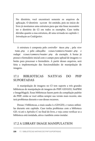 No	 diretório,	 você	 encontrará	 somente	 os	 arquivos	 da
aplicação.	O	diretório		system		foi	omitido,	pois	no	início	do
livro	já	montamos	uma	estrutura	para	que	não	fosse	necessário
ter	 o	 diretório	 do	 CI	 em	 todos	 os	 exemplos.	 Caso	 tenha
dúvidas	quanto	a	essa	estrutura,	dê	uma	revisada	no	capítulo	1.
Introdução	ao	CodeIgniter.
A	 estrutura	 é	 composta	 pelo	 controller		Base.php	,	 pela	 view
home.php	 	 e	 pelo	 cabeçalho	 	 views/commons/header.php	 	 e
rodapé	 	 views/commons/header.php	 	 do	 exemplo.	 A	 home	 já
possui	o	formulário	inicial	com	o	campo	para	upload	de	imagem	e	o
botão	 para	 processar	 o	 formulário.	 A	 partir	 desses	 arquivos,	 será
feita	 a	 implementação	 das	 funcionalidades	 de	 manipulação	 de
imagens.
A	 manipulação	 de	 imagens	 no	 CI	 tem	 suporte	 a	 três	 grandes
bibliotecas	de	manipulação	de	imagens	do	PHP:	GD/GD2,	NetPBM
e	ImageMagick.	Essas	bibliotecas	fazem	parte	da	compilação	padrão
do	PHP,	então	se	você	utiliza	sempre	sua	versão	mais	recente,	não
terá	problemas	durante	o	uso	desses	recursos.
Dessas	3	bibliotecas,	a	mais	usada	é	a	GD/GD2,	e	vamos	utilizá-
las	 durante	 este	 capítulo.	 Caso	 tenha	 problemas	 com	 a	 biblioteca
GD,	vá	até	o	Apêndice	C	no	final	do	livro,	e	veja	como	verificar	se	a
biblioteca	está	instalada,	ativa	e	também	como	instalar.
17.1	 BIBLIOTECAS	 NATIVAS	 DO	 PHP
SUPORTADAS
17.2	A	LIBRARY	IMAGE	MANIPULATION
228	 17.1	BIBLIOTECAS	NATIVAS	DO	PHP	SUPORTADAS
 