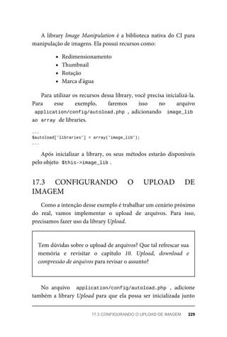 A	library	Image	Manipulation	é	a	biblioteca	nativa	do	CI	para
manipulação	de	imagens.	Ela	possui	recursos	como:
Redimensionamento
Thumbnail
Rotação
Marca	d'água
Para	utilizar	os	recursos	dessa	library,	você	precisa	inicializá-la.
Para	 esse	 exemplo,	 faremos	 isso	 no	 arquivo
application/config/autoload.php	,	 adicionando	 	image_lib
ao		
array	
	de	libraries.
...
$autoload['libraries']	=	array('image_lib');
...
Após	 inicializar	 a	 library,	 os	 seus	 métodos	 estarão	 disponíveis
pelo	objeto		
$this->image_lib	
.
Como	a	intenção	desse	exemplo	é	trabalhar	um	cenário	próximo
do	 real,	 vamos	 implementar	 o	 upload	 de	 arquivos.	 Para	 isso,
precisamos	fazer	uso	da	library	Upload.
Tem	dúvidas	sobre	o	upload	de	arquivos?	Que	tal	refrescar	sua
memória	 e	 revisitar	 o	 capítulo	 10.	 Upload,	 download	 e
compressão	de	arquivos	para	revisar	o	assunto?
No	 arquivo	 	application/config/autoload.php	 ,	 adicione
também	a	library	Upload	para	que	ela	possa	ser	inicializada	junto
17.3	 CONFIGURANDO	 O	 UPLOAD	 DE
IMAGEM
17.3	CONFIGURANDO	O	UPLOAD	DE	IMAGEM	 229
 