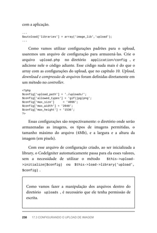 com	a	aplicação.
...
$autoload['libraries']	=	array('image_lib','upload');
...
Como	 vamos	 utilizar	 configurações	 padrões	 para	 o	 upload,
usaremos	 um	 arquivo	 de	 configuração	 para	 armazená-las.	 Crie	 o
arquivo	 	 upload.php	 	 no	 diretório	 	 application/config	 ,	 e
adicione	nele	o	código	adiante.	Esse	código	nada	mais	é	do	que	o
array	com	as	configurações	do	upload,	que	no	capítulo	10.	Upload,
download	e	compressão	de	arquivos	foram	definidas	diretamente	em
um	método	no	controller.
<?php
$config['upload_path']	=	'./uploads/';
$config['allowed_types']	=	'gif|jpg|png';
$config['max_size']					=	'4096';
$config['max_width']	=	'2048';
$config['max_height']	=	'1536';
?>
Essas	configurações	são	respectivamente:	o	diretório	onde	serão
armazenadas	 as	 imagens,	 os	 tipos	 de	 imagens	 permitidas,	 o
tamanho	 máximo	 do	 arquivo	 (4Mb),	 e	 a	 largura	 e	 a	 altura	 da
imagem	(em	pixels).
Com	esse	arquivo	de	configuração	criado,	ao	ser	inicializada	a
library,	o	CodeIgniter	automaticamente	passa	para	ela	esses	valores,
sem	 a	 necessidade	 de	 utilizar	 o	 método	 	 $this->upload-
>initialize($config)		 ou	 	$this->load->library('upload',
$config)	
.
Como	 vamos	 fazer	 a	 manipulação	 dos	 arquivos	 dentro	 do
diretório		uploads	,	é	necessário	que	ele	tenha	permissão	de
escrita.
230	 17.3	CONFIGURANDO	O	UPLOAD	DE	IMAGEM
 
