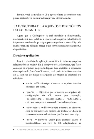 Pronto,	 você	 já	 instalou	 o	 CI	 e	 agora	 é	 hora	 de	 conhecer	 um
pouco	mais	sobre	a	estrutura	de	arquivos	e	diretórios	dele.
Agora	 que	 o	 CodeIgniter	 já	 está	 instalado	 e	 funcionando,
mostrarei	com	mais	detalhes	a	estrutura	de	arquivos	e	diretórios.	É
importante	 conhecê-la	 para	 que	 possa	 organizar	 o	 seu	 código	 da
melhor	maneira	possível,	e	fazer	o	uso	correto	dos	recursos	que	o	CI
disponibiliza.
Esse	é	o	diretório	da	aplicação,	onde	ficarão	todos	os	arquivos
relacionados	ao	projeto.	Ele	é	composto	de	12	diretórios,	que	farão
com	que	os	arquivos	do	projeto	fiquem	bem	divididos	e	separados
dos	arquivos	do	"core"	do	CI.	Assim,	você	poderá	atualizar	a	versão
do	 CI	 sem	 ter	 de	 mudar	 os	 arquivos	 do	 projeto	 de	 diretório	 ou
estrutura.
cache	
	─	Diretório	que	armazena	os	arquivos	que	são
colocados	em	cache.
config		 ─	 Diretório	 que	 armazena	 os	 arquivos	 de
configuração	 do	 CI,	 como	 por	 exemplo,
database.php	,	 	constants.php	,	 	 routes.php	 ,
entre	outros	que	veremos	no	decorrer	dos	capítulos.
controllers		─	Diretório	que	armazena	os	arquivos
com	os	controllers	do	projeto.	Ao	instalar	o	CI,	ele	já
vem	com	um	controller	criado,	que	é	o		
Welcome.php	
.
core	 	 ─	 Diretório	 usado	 para	 estender	 classes	 e
funcionalidades	 do	 core	 do	 CI,	 adaptando-se	 às
1.3	ESTRUTURA	DE	ARQUIVOS	E	DIRETÓRIOS
DO	CODEIGNITER
Diretório	application
6	 1.3	ESTRUTURA	DE	ARQUIVOS	E	DIRETÓRIOS	DO	CODEIGNITER
 