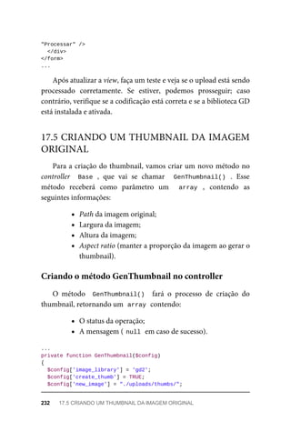 "Processar"	/>
		</div>
</form>
...
Após	atualizar	a	view,	faça	um	teste	e	veja	se	o	upload	está	sendo
processado	 corretamente.	 Se	 estiver,	 podemos	 prosseguir;	 caso
contrário,	verifique	se	a	codificação	está	correta	e	se	a	biblioteca	GD
está	instalada	e	ativada.
Para	a	criação	do	thumbnail,	vamos	criar	um	novo	método	no
controller	 	Base	,	 que	 vai	 se	 chamar	 	 GenThumbnail()	 .	 Esse
método	 receberá	 como	 parâmetro	 um	 	 array	 ,	 contendo	 as
seguintes	informações:
Path	da	imagem	original;
Largura	da	imagem;
Altura	da	imagem;
Aspect	ratio	(manter	a	proporção	da	imagem	ao	gerar	o
thumbnail).
O	 método	 	GenThumbnail()		 fará	 o	 processo	 de	 criação	 do
thumbnail,	retornando	um		
array	
	contendo:
O	status	da	operação;
A	mensagem	(	
null	
	em	caso	de	sucesso).
...
private	function	GenThumbnail($config)
{
	$config['image_library']	=	'gd2';
	$config['create_thumb']	=	TRUE;
	$config['new_image']	=	"./uploads/thumbs/";
17.5	CRIANDO	UM	THUMBNAIL	DA	IMAGEM
ORIGINAL
Criando	o	método	GenThumbnail	no	controller
232	 17.5	CRIANDO	UM	THUMBNAIL	DA	IMAGEM	ORIGINAL
 