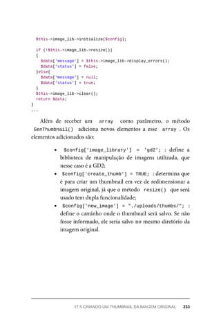 $this->image_lib->initialize($config);
	if	(!$this->image_lib->resize())
	{
	$data['message']	=	$this->image_lib->display_errors();
			$data['status']	=	false;
	}else{
	$data['message']	=	null;
	$data['status']	=	true;
	}
	$this->image_lib->clear();
	return	$data;
}
...
Além	 de	 receber	 um	 	 array	 	 como	 parâmetro,	 o	 método
GenThumbnail()		 adiciona	 novos	 elementos	 a	 esse	 	array	.	 Os
elementos	adicionados	são:
$config['image_library']	 =	 'gd2';	 :	 define	 a
biblioteca	 de	 manipulação	 de	 imagens	 utilizada,	 que
nesse	caso	é	a	GD2;
$config['create_thumb']	=	TRUE;	
	:	determina	que
é	para	criar	um	thumbnail	em	vez	de	redimensionar	a
imagem	original,	já	que	o	método		resize()		que	será
usado	tem	dupla	funcionalidade;
$config['new_image']	=	"./uploads/thumbs/";		:
define	o	caminho	onde	o	thumbnail	será	salvo.	Se	não
fosse	informado,	ele	seria	salvo	no	mesmo	diretório	da
imagem	original.
17.5	CRIANDO	UM	THUMBNAIL	DA	IMAGEM	ORIGINAL	 233
 