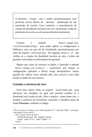 O	 diretório	 	thumbs		 não	 é	 criado	 automaticamente,	 você
precisará	 criá-lo	 dentro	 de	 	 uploads	 	 (lembrando	 de	 dar
permissão	 de	 escrita).	 Caso	 contrário,	 o	 procedimento	 de
criação	do	thumbnail	retornará	um	erro	relacionado	à	falta	de
permissão	de	escrita,	ou	até	mesmo	diretório	inexistente.
Usamos	 o método $this->image_lib-
>initialize($config);		 para	 poder	 aplicar	 as	 configurações	 à
biblioteca,	 uma	 vez	 que	 ela	 foi	 inicializada	 automaticamente	 por
meio	do	arquivo		autoload.php	.	Em	seguida,	temos	o		if		 que
verifica	 se	 a	 criação	 do	 thumbnail	 ocorreu	 ou	 não,	 e	 então	 são
geradas	e	retornadas	as	informações	da	operação.
Repare	que,	 antes	de	 retornar	 os	dados,	 é	chamado	 o	método
$this->image_lib->clear()	 ,	 responsável	 por	 limpar	 as
configurações	 aplicadas	 à	 library	 Image	 Manipulation.	 Assim,
quando	 for	 utilizar	 outro	 método	 dela,	 não	 correrá	 o	 risco	 dele
herdar	os	dados	do	uso	anterior.
Feito	 isso,	 vamos	 voltar	 ao	 arquivo	 	views/home.php		 para
adicionar	 um	 checkbox	 no	 qual	 será	 possível	 escolher	 se	 o
thumbnail	será	criado	ou	não.	Abra	o	arquivo		views/home.php		e
atualize	a	estrutura	do	formulário,	inserindo	o	checkbox	antes	do
botão	Processar,	conforme	o	código:
...
<form	action="<?=base_url('base/upload')?>"	method="POST"	enctype=
"multipart/form-data">
	<div	class="form-group">
	<label>Selecione	uma	imagem</label>
			<input	type="file"	name="image"	/>
	</div>
Criando	a	estrutura	da	view
234	 17.5	CRIANDO	UM	THUMBNAIL	DA	IMAGEM	ORIGINAL
 