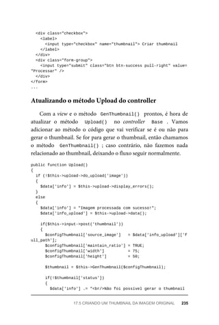 <div	class="checkbox">
	<label>
	<input	type="checkbox"	name="thumbnail">	Criar	thumbnail
	</label>
	</div>
	<div	class="form-group">
			<input	type="submit"	class="btn	btn-success	pull-right"	value=
"Processar"	/>
		</div>
</form>
...
Com	a	view	e	o	método		GenThumbnail()		prontos,	é	hora	de
atualizar	 o	 método	 	 Upload()	 	 no	 controller	 	 Base	 .	 Vamos
adicionar	 ao	 método	 o	 código	 que	 vai	 verificar	 se	 é	 ou	 não	 para
gerar	o	thumbnail.	Se	for	para	gerar	o	thumbnail,	então	chamamos
o método	 	GenThumbnail()	;	 caso	 contrário,	 não	 fazemos	 nada
relacionado	ao	thumbnail,	deixando	o	fluxo	seguir	normalmente.
public	function	Upload()
{
	if	(!$this->upload->do_upload('image'))
	{
	$data['info']	=	$this->upload->display_errors();
	}
	else
	{
	$data['info']	=	"Imagem	processada	com	sucesso!";
	$data['info_upload']	=	$this->upload->data();
	if($this->input->post('thumbnail'))
	{
	$configThumbnail['source_image']	 	=	$data['info_upload']['f
ull_path'];
	$configThumbnail['maintain_ratio']	=	TRUE;
	$configThumbnail['width']	 	=	75;
	$configThumbnail['height']	 	=	50;
	$thumbnail	=	$this->GenThumbnail($configThumbnail);
	if(!$thumbnail['status'])
	{
	$data['info']	.=	"<br/>Não	foi	possível	gerar	o	thumbnail	
Atualizando	o	método	Upload	do	controller
17.5	CRIANDO	UM	THUMBNAIL	DA	IMAGEM	ORIGINAL	 235
 
