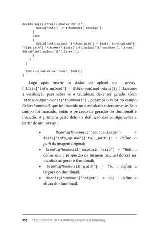 devido	ao(s)	erro(s)	abaixo:<br	/>";
	$data['info']	.=	$thumbnail['message'];
	}
	else
	{
	$data['info_upload']['thumb_path']	=	$data['info_upload'][
'file_path']."/thumbs/".$data['info_upload']['raw_name']."_thumb".
$data['info_upload']['file_ext'];
	}
	}
	}
	$this->load->view('home',	$data);
}
Logo	 após	 inserir	 os	 dados	 do	 upload	 no	 array	
(	$data['info_upload']	=	$this->upload->data();	),	fazemos
a	 verificação	 para	 saber	 se	 o	 thumbnail	 deve	 ser	 gerado.	 Com
$this->input->post('thumbnail')	,	pegamos	o	valor	do	campo
Criar	thumbnail,	que	foi	inserido	no	formulário	anteriormente.	Se	o
campo	 foi	 marcado,	 então	 o	 processo	 de	 geração	 do	 thumbnail	 é
iniciado.	 A	 primeira	 parte	 dele	 é	 a	 definição	 das	 configurações	 a
partir	de	um		
array	
:
$configThumbnail['source_image']	 =
$data['info_upload']['full_path'];	 :	 define	 o
path	da	imagem	original;
$configThumbnail['maintain_ratio']	 =	 TRUE;	:
define	que	a	proporção	da	imagem	original	deverá	ser
mantida	ao	gerar	o	thumbnail;
$configThumbnail['width']	 =	 75;	 :	 define	 a
largura	do	thumbnail;
$configThumbnail['height']	 =	 50;	 :	 define	 a
altura	do	thumbnail.
236	 17.5	CRIANDO	UM	THUMBNAIL	DA	IMAGEM	ORIGINAL
 