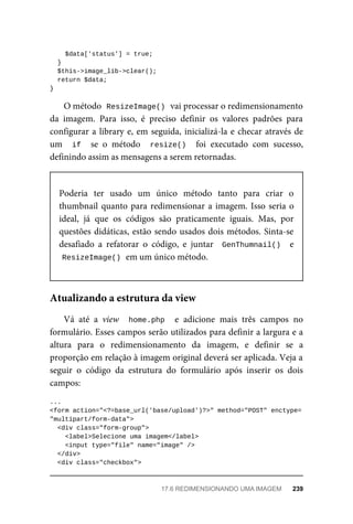 $data['status']	=	true;
	}
	$this->image_lib->clear();
	return	$data;
}
O	método		
ResizeImage()	
	vai	processar	o	redimensionamento
da	 imagem.	 Para	 isso,	 é	 preciso	 definir	 os	 valores	 padrões	 para
configurar	a	library	e,	em	seguida,	inicializá-la	e	checar	através	de
um	 	if		 se	 o	 método	 	resize()		 foi	 executado	 com	 sucesso,
definindo	assim	as	mensagens	a	serem	retornadas.
Poderia	 ter	 usado	 um	 único	 método	 tanto	 para	 criar	 o
thumbnail	quanto	para	redimensionar	a	imagem.	Isso	seria	o
ideal,	 já	 que	 os	 códigos	 são	 praticamente	 iguais.	 Mas,	 por
questões	didáticas,	estão	sendo	usados	dois	métodos.	Sinta-se
desafiado	 a	 refatorar	 o	 código,	 e	 juntar	 	GenThumnail()		 e
ResizeImage()	
	em	um	único	método.
Vá	 até	 a	 view	 	home.php		 e	 adicione	 mais	 três	 campos	 no
formulário.	Esses	campos	serão	utilizados	para	definir	a	largura	e	a
altura	 para	 o	 redimensionamento	 da	 imagem,	 e	 definir	 se	 a
proporção	em	relação	à	imagem	original	deverá	ser	aplicada.	Veja	a
seguir	 o	 código	 da	 estrutura	 do	 formulário	 após	 inserir	 os	 dois
campos:
...
<form	action="<?=base_url('base/upload')?>"	method="POST"	enctype=
"multipart/form-data">
	<div	class="form-group">
	<label>Selecione	uma	imagem</label>
			<input	type="file"	name="image"	/>
	</div>
	<div	class="checkbox">
Atualizando	a	estrutura	da	view
17.6	REDIMENSIONANDO	UMA	IMAGEM	 239
 