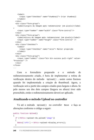 <label>
	<input	type="checkbox"	name="thumbnail">	Criar	thumbnail
			</label>
	</div>
	<div	class="form-group">
	<label>Largura	da	Imagem	após	redimensionar	(em	pixels)</label
>
	<input	type="number"	name="width"	class="form-control"/>
	</div>
	<div	class="form-group">
	<label>Altura	da	Imagem	após	redimensionar	(em	pixels)</label>
	<input	type="number"	name="height"	class="form-control"	/>
	</div>
	<div	class="checkbox">
	<label>
	<input	type="checkbox"	name="ratio">	Manter	proporção
	</label>
	</div>
	<div	class="form-group">
			<input	type="submit"	class="btn	btn-success	pull-right"	value=
"Processar"	/>
		</div>
</form>
...
Com	 o	 formulário	 preparado	 e	 o	 método	 de
redimensionamento	 criado,	 é	 hora	 de	 implementar	 a	 rotina	 de
verificação	 dentro	 do	 método	 	Upload()	,	 assim	 como	 fizemos
quando	 foi	 implementada	 a	 criação	 de	 thumbnail.	 Agora,	 a
verificação	será	a	partir	dos	campos	criados	para	largura	e	altura.	Se
pelo	 menos	 um	 dos	 dois	 campos	 (largura	 ou	 altura)	 tiver	 sido
preenchido,	então	o	redimensionamento	deverá	ser	aplicado.
Vá	 até	 o	 método	 	Upload()		 no	 controller	 	Base		 e	 faça	 as
alterações	conforme	o	código	a	seguir:
public	function	Upload()
{
	if	(!$this->upload->do_upload('image'))
	{
	$data['info']	=	$this->upload->display_errors();
	}
Atualizando	o	método	Upload	no	controller
240	 17.6	REDIMENSIONANDO	UMA	IMAGEM
 