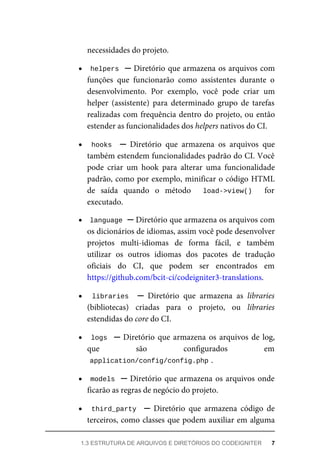 necessidades	do	projeto.
helpers		─	Diretório	que	armazena	os	arquivos	com
funções	 que	 funcionarão	 como	 assistentes	 durante	 o
desenvolvimento.	 Por	 exemplo,	 você	 pode	 criar	 um
helper	 (assistente)	 para	 determinado	 grupo	 de	 tarefas
realizadas	com	frequência	dentro	do	projeto,	ou	então
estender	as	funcionalidades	dos	helpers	nativos	do	CI.
hooks		 ─	 Diretório	 que	 armazena	 os	 arquivos	 que
também	estendem	funcionalidades	padrão	do	CI.	Você
pode	 criar	 um	 hook	 para	 alterar	 uma	 funcionalidade
padrão,	como	por	exemplo,	minificar	o	código	HTML
de	 saída	 quando	 o	 método	 	 load->view()	 	 for
executado.
language	
	─	Diretório	que	armazena	os	arquivos	com
os	dicionários	de	idiomas,	assim	você	pode	desenvolver
projetos	 multi-idiomas	 de	 forma	 fácil,	 e	 também
utilizar	 os	 outros	 idiomas	 dos	 pacotes	 de	 tradução
oficiais	 do	 CI,	 que	 podem	 ser	 encontrados	 em
https://github.com/bcit-ci/codeigniter3-translations.
libraries		 ─	 Diretório	 que	 armazena	 as	 libraries
(bibliotecas)	 criadas	 para	 o	 projeto,	 ou	 libraries
estendidas	do	core	do	CI.
logs		─	Diretório	que	armazena	os	arquivos	de	log,
que	 são	 configurados	 em
application/config/config.php	
.
models		─	Diretório	que	armazena	os	arquivos	onde
ficarão	as	regras	de	negócio	do	projeto.
third_party		 ─	 Diretório	 que	 armazena	 código	 de
terceiros,	como	classes	que	podem	auxiliar	em	alguma
1.3	ESTRUTURA	DE	ARQUIVOS	E	DIRETÓRIOS	DO	CODEIGNITER	 7
 