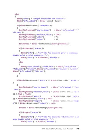 else
	{
	$data['info']	=	"Imagem	processada	com	sucesso!";
	$data['info_upload']	=	$this->upload->data();
	if($this->input->post('thumbnail'))
	{
	$configThumbnail['source_image']	 	=	$data['info_upload']['f
ull_path'];
	$configThumbnail['maintain_ratio']	=	TRUE;
	$configThumbnail['width']	 	=	75;
	$configThumbnail['height']	 	=	50;
	$thumbnail	=	$this->GenThumbnail($configThumbnail);
	if(!$thumbnail['status'])
	{
	$data['info']	.=	"<br/>Não	foi	possível	gerar	o	thumbnail	
devido	ao(s)	erro(s)	abaixo:<br	/>";
	$data['info']	.=	$thumbnail['message'];
	}
	else
	{
	$data['info_upload']['thumb_path']	=	$data['info_upload'][
'file_path']."/thumbs/".$data['info_upload']['raw_name']."_thumb".
$data['info_upload']['file_ext'];
	}
	}
	if($this->input->post('width')	||	$this->input->post('height')
)
	{
	$configResize['source_image']	 	=	$data['info_upload']['full
_path'];
			$configResize['maintain_ratio']	=	($this->input->post('ratio'
))	?	TRUE	:	FALSE;
			$configResize['width']										=	($this->input->post('width'
))	?	$this->input->post('width')	:	null;
			$configResize['height']									=	($this->input->post('heigh
t'))	?	$this->input->post('height')	:	null;
	$resize	=	$this->ResizeImage($configResize);
	if(!$resize['status'])
	{
	$data['info']	.=	"<br/>Não	foi	possível	redimensionar	a	im
agem	devido	ao(s)	erro(s)	abaixo:<br	/>";
	$data['info']	.=	$resize['message'];
17.6	REDIMENSIONANDO	UMA	IMAGEM	 241
 