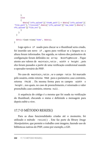 }
	else
	{
	$data['info_upload']['thumb_path']	=	$data['info_upload'][
'file_path']."/resized/".$data['info_upload']['raw_name'].$data['i
nfo_upload']['file_ext'];
	}
	}
	}
	$this->load->view('home',	$data);
}
Logo	após	o		
if	
	usado	para	checar	se	o	thumbnail	seria	criado,
foi	inserido	um	novo		if	,	 agora	 para	 verificar	 se	 a	 largura	 ou	 a
altura	foram	informados.	Em	seguida,	os	valores	dos	parâmetros	de
configuração	foram	definidos	no		array			$configResize	.	Fique
atento	aos	valores	de		maintain_ratio	,		width		e		height	,	pois
eles	foram	passados	a	partir	de	uma	verificação	condicional	usando
o operador	ternário	do	PHP.
No	caso	de		
maintain_ratio	
,	se	o	campo		
ratio		foi	marcado
pelo	usuário,	então	retorna		
TRUE	
	para	o	parâmetro;	caso	contrário,
retorna	 	FALSE	.	 Da	 mesma	 forma	 para	 os	 campos	 	width		 e
height	
,	nos	quais,	no	caso	de	preenchimento,	é	retornado	o	valor
preenchido;	caso	contrário,	retorna		
null	
.
A	sequência	do	código	é	a	mesma	que	foi	usada	na	verificação
do	 thumbnail,	 checando	 o	 status	 e	 definindo	 a	 mensagem	 para
depois	exibir	a	view.
Para	 as	 duas	 funcionalidades	 criadas	 até	 o	 momento,	 foi
utilizado	 o	 método	 	resize()	.	 Este	 faz	 parte	 da	 library	 Image
Manipulation,	que	permite	o	trabalho	com	imagens,	fazendo	uso	de
bibliotecas	nativas	do	PHP,	como	por	exemplo,	a	GD.
17.7	O	MÉTODO	RESIZE()
242	 17.7	O	MÉTODO	RESIZE()
 