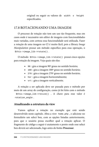 original	 ou	 seguir	 os	 valores	 de	 	width		 e	 	height
especificados.
O	processo	de	rotação	não	tem	um	uso	tão	frequente,	mas	em
casos	onde	é	necessário	um	editor	de	imagens	com	funcionalidades
mais	variadas,	com	certeza	essa	funcionalidade	será	utilizada.	Fazer
a	rotação	de	uma	imagem	no	CI	é	muito	fácil,	pois	a	library	Image
Manipulation	 possui	 um	 método	 específico	 para	 essa	 operação,	 o
$this->image_lib->rotate()	
.
O	método		
$this->image_lib->rotate()	
	possui	cinco	opções
para	rotação	da	imagem.	Veja	quais	são	elas:
90	
:	gira	a	imagem	90º	graus	no	sentido	horário;
180	
:	gira	a	imagem	180º	graus	no	sentido	horário;
270	
:	gira	a	imagem	270º	graus	no	sentido	horário;
hor	
:	gira	a	imagem	horizontalmente;
vrt	
:	gira	a	imagem	verticalmente.
A	 rotação	 a	 ser	 aplicada	 deve	 ser	 passada	 para	 o	 método	 por
meio	de	um	array	de	configuração,	como	já	foi	feito	com	o	método
$this->image_lib->resize()	 .	 A	 chave	 para	 esse	 valor	 é
rotation_angle	
.
Vamos	 aplicar	 a	 rotação	 no	 exemplo	 que	 está	 sendo
desenvolvido	neste	capítulo.	Abra	a	view		home.php	,	e	adicione	no
formulário	 um	 select	 box,	 com	 as	 opções	 listadas	 anteriormente,
para	 que	 o	 usuário	 possa	 escolher	 qual	 a	 rotação	 aplicar.	 O
fragmento	de	código	a	seguir	é	exatamente	o	ponto	onde	esse	select
box	deverá	ser	adicionado,	logo	antes	do	botão	Processar.
17.8	ROTACIONANDO	UMA	IMAGEM
Atualizando	a	estrutura	da	view
244	 17.8	ROTACIONANDO	UMA	IMAGEM
 