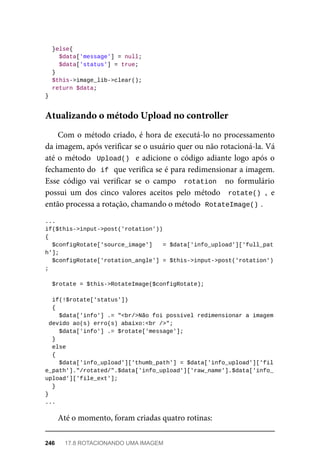 }else{
	$data['message']	=	null;
	$data['status']	=	true;
	}
	$this->image_lib->clear();
	return	$data;
}
Com	o	método	criado,	é	hora	de	executá-lo	no	processamento
da	imagem,	após	verificar	se	o	usuário	quer	ou	não	rotacioná-la.	Vá
até	o	método		Upload()		e	adicione	o	código	adiante	logo	após	o
fechamento	do		
if	
	que	verifica	se	é	para	redimensionar	a	imagem.
Esse	 código	 vai	 verificar	 se	 o	 campo	 	rotation		 no	 formulário
possui	 um	 dos	 cinco	 valores	 aceitos	 pelo	 método	 	rotate()	,	 e
então	processa	a	rotação,	chamando	o	método		
RotateImage()	
.
...
if($this->input->post('rotation'))
{
	$configRotate['source_image']	 	=	$data['info_upload']['full_pat
h'];
	$configRotate['rotation_angle']	=	$this->input->post('rotation')
;
	$rotate	=	$this->RotateImage($configRotate);
	if(!$rotate['status'])
	{
	$data['info']	.=	"<br/>Não	foi	possível	redimensionar	a	imagem
	devido	ao(s)	erro(s)	abaixo:<br	/>";
	$data['info']	.=	$rotate['message'];
	}
	else
	{
	$data['info_upload']['thumb_path']	=	$data['info_upload']['fil
e_path']."/rotated/".$data['info_upload']['raw_name'].$data['info_
upload']['file_ext'];
	}
}
...
Até	o	momento,	foram	criadas	quatro	rotinas:
Atualizando	o	método	Upload	no	controller
246	 17.8	ROTACIONANDO	UMA	IMAGEM
 